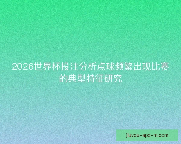 2026世界杯投注分析点球频繁出现比赛的典型特征研究