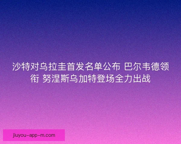 沙特对乌拉圭首发名单公布 巴尔韦德领衔 努涅斯乌加特登场全力出战